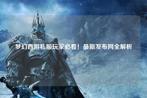 夢幻西游私服玩家必看！最新發布網全解析